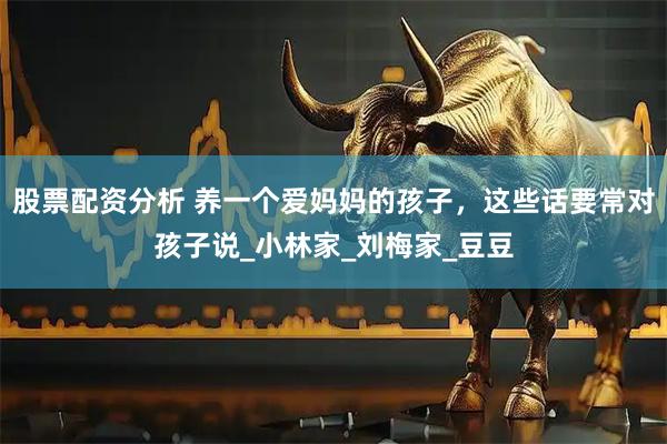 股票配资分析 养一个爱妈妈的孩子，这些话要常对孩子说_小林家_刘梅家_豆豆