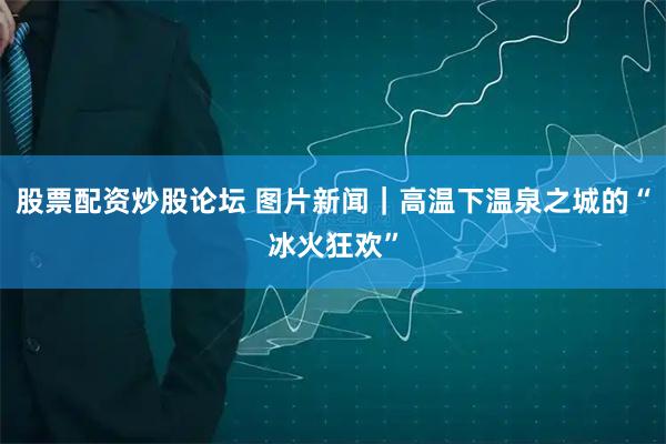 股票配资炒股论坛 图片新闻｜高温下温泉之城的“冰火狂欢”