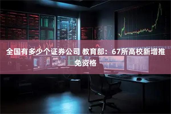 全国有多少个证券公司 教育部：67所高校新增推免资格