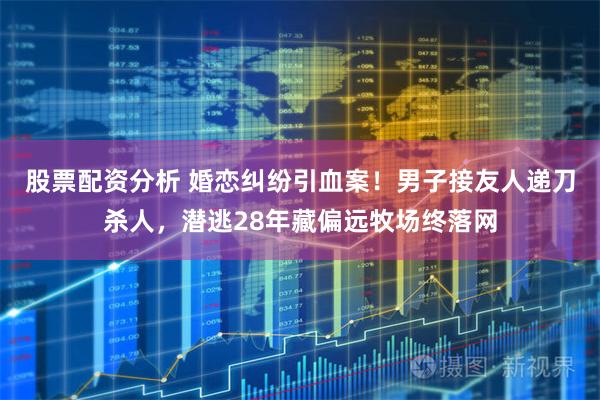 股票配资分析 婚恋纠纷引血案！男子接友人递刀杀人，潜逃28年藏偏远牧场终落网