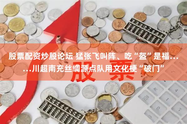 股票配资炒股论坛 猛张飞叫阵、吃“盔”是福……川超南充丝绸源点队用文化梗“破门”