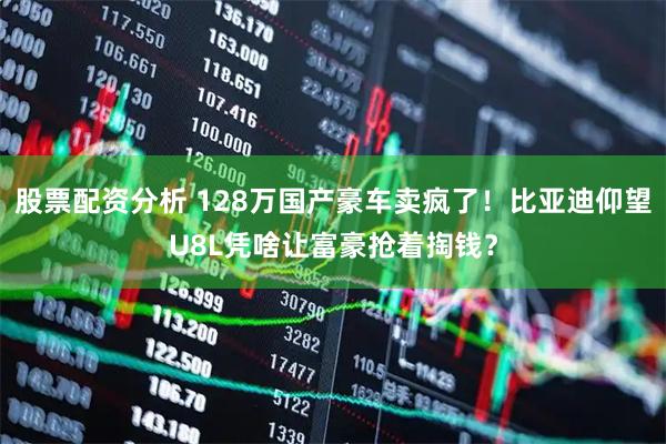 股票配资分析 128万国产豪车卖疯了！比亚迪仰望U8L凭啥让富豪抢着掏钱？