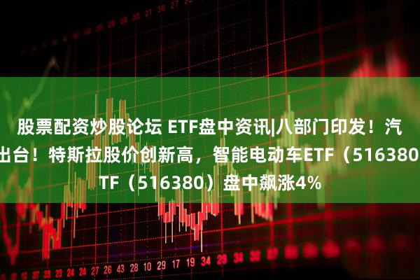 股票配资炒股论坛 ETF盘中资讯|八部门印发！汽车稳增长方案出台！特斯拉股价创新高，智能电动车ETF（516380）盘中飙涨4%