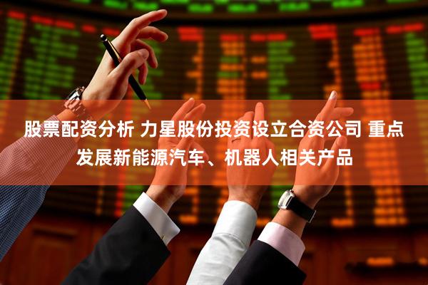 股票配资分析 力星股份投资设立合资公司 重点发展新能源汽车、机器人相关产品