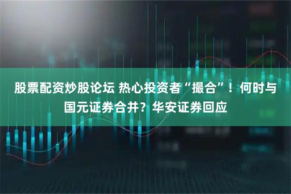 股票配资炒股论坛 热心投资者“撮合”！何时与国元证券合并？华安证券回应