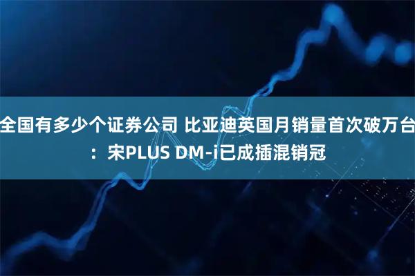 全国有多少个证券公司 比亚迪英国月销量首次破万台：宋PLUS DM-i已成插混销冠