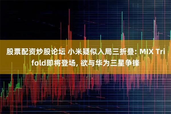 股票配资炒股论坛 小米疑似入局三折叠: MIX Trifold即将登场, 欲与华为三星争锋