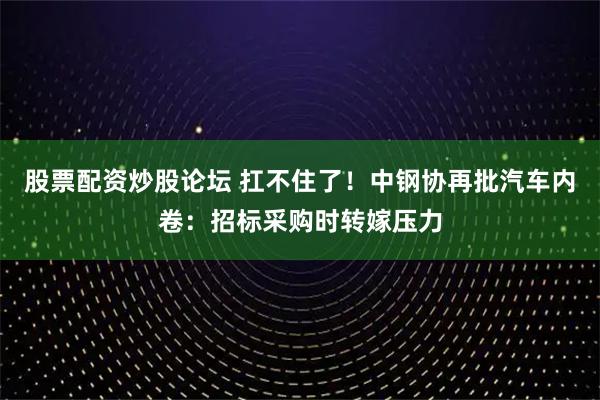 股票配资炒股论坛 扛不住了！中钢协再批汽车内卷：招标采购时转嫁压力