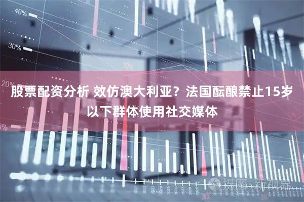 股票配资分析 效仿澳大利亚？法国酝酿禁止15岁以下群体使用社交媒体