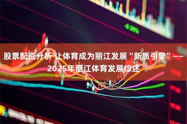 股票配资分析 让体育成为丽江发展“新质引擎”——2025年丽江体育发展综述