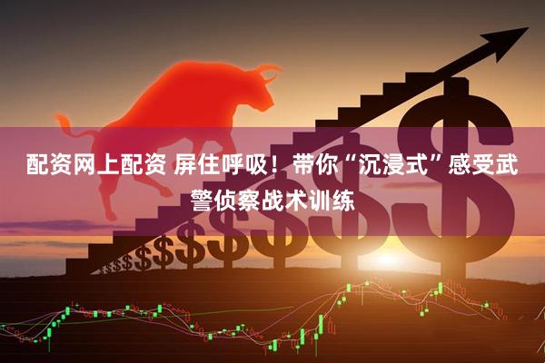 配资网上配资 屏住呼吸！带你“沉浸式”感受武警侦察战术训练