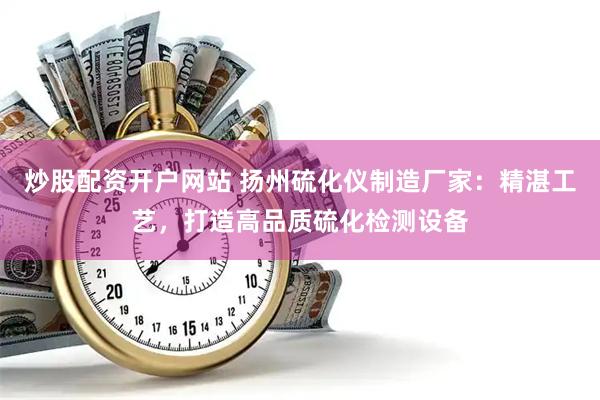 炒股配资开户网站 扬州硫化仪制造厂家：精湛工艺，打造高品质硫化检测设备
