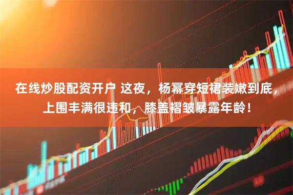 在线炒股配资开户 这夜，杨幂穿短裙装嫩到底，上围丰满很违和，膝盖褶皱暴露年龄！