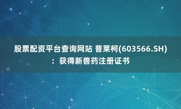 股票配资平台查询网站 普莱柯(603566.SH)：获得新兽药注册证书