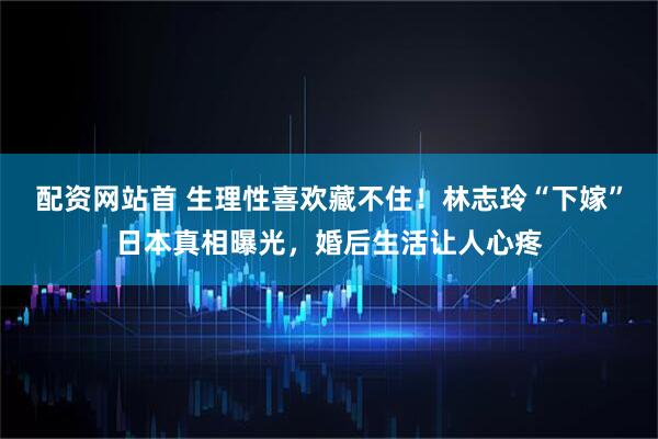 配资网站首 生理性喜欢藏不住！林志玲“下嫁”日本真相曝光，婚后生活让人心疼